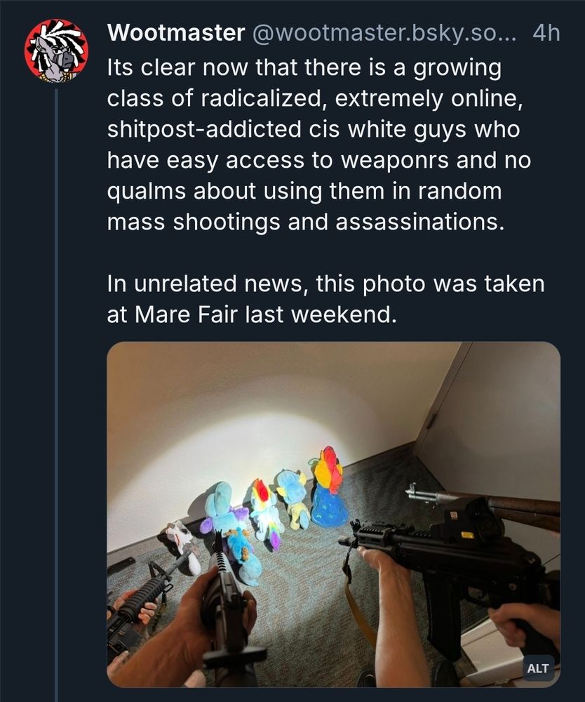 Bluesky screencap. Post by wootmaster:

"Its clear now that there is a growing class of radicalized, extremely online, shitpost-addicted cis white guys who have easy access to weaponrs and no qualms about using them in random mass shootings and assassinations.

In unrelated news, this photo was taken at Mare Fair last weekend."

*picture of firearms being pointed at pony plushies facing the wall*