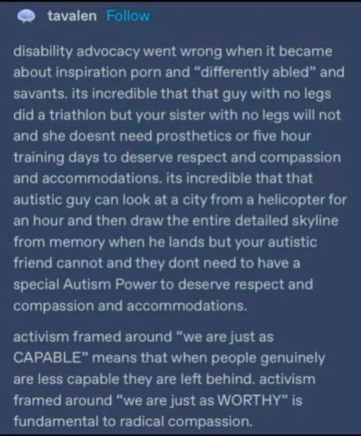 disability advocacy went wrong when it became about inspiration porn and "differently abled" and savants. its incredible that that guy with no legs
did a triathlon but your sister with no legs will not and she doesnt need prosthetics or five hour training days to deserve respect and compassion
and accommodations. its incredible that that autistic guy can look at a city from a helicopter for an hour and then draw the entire detailed skyline from memory when he lands but your autistic friend cannot and they dont need to have a special Autism Power to deserve respect and compassion and accommodations.

activism framed around "we are just as
CAPABLE" means that when people genuinely are less capable they are left behind. activism framed around "we are just as WORTHY" is fundamental to radical compassion.

