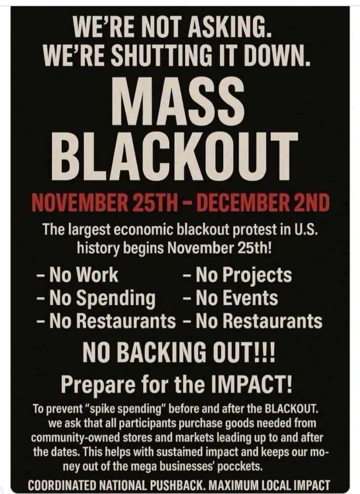 WE'RE NOT ASKING
WE'RE SHUTTING IT DOWN

MASS BLACKOUT

NOVEMBER 25TH - DECEMBER 2ND

The largest economic blackout protest in U.S. history begins November 25th!

- No Work
- No Projects
- No Spending
- No Events
- No Restaurants 

NO BACKING OUT!!
Prepare for the IMPACT!

To prevent "spike spending" before and after the BLACKOUT, we ask that all participants purchase goods needed from community-owned stores and markets leading up to and after the dates. This helps with sustained impact and keeps our money out of the mega businesses' pockets.

COORDINATED NATIONAL PUSHBACK. MAXIMUM LOCAL IMPACT

