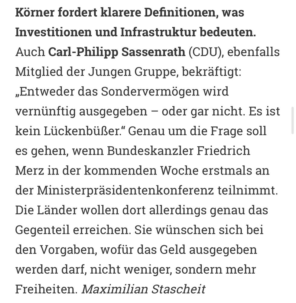Körner fordert klarere Definitionen, was Investitionen und Infrastruktur bedeuten. Auch Carl-Philipp Sassenrath (CDU), ebenfalls Mitglied der Jungen Gruppe, bekräftigt: „Entweder das Sondervermögen wird vernünftig ausgegeben – oder gar nicht. Es ist kein Lückenbüßer.“ Genau um die Frage soll es gehen, wenn Bundeskanzler Friedrich Merz in der kommenden Woche erstmals an der Ministerpräsidentenkonferenz teilnimmt. Die Länder wollen dort allerdings genau das Gegenteil erreichen. Sie wünschen sich bei den Vorgaben, wofür das Geld ausgegeben werden darf, nicht weniger, sondern mehr Freiheiten. Maximilian Stascheit