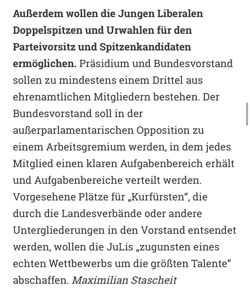 Außerdem wollen die Jungen Liberalen Doppelspitzen und Urwahlen für den Parteivorsitz und Spitzenkandidaten ermöglichen. Präsidium und Bundesvorstand sollen zu mindestens einem Drittel aus ehrenamtlichen Mitgliedern bestehen. Der Bundesvorstand soll in der außerparlamentarischen Opposition zu einem Arbeitsgremium werden, in dem jedes Mitglied einen klaren Aufgabenbereich erhält und Aufgabenbereiche verteilt werden. Vorgesehene Plätze für „Kurfürsten“, die durch die Landesverbände oder andere Untergliederungen in den Vorstand entsendet werden, wollen die JuLis „zugunsten eines echten Wettbewerbs um die größten Talente“ abschaffen. Maximilian Stascheit