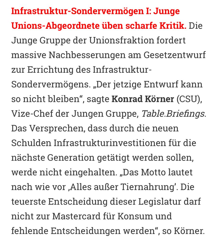 Infrastruktur-Sondervermögen I: Junge Unions-Abgeordnete üben scharfe Kritik. Die Junge Gruppe der Unionsfraktion fordert massive Nachbesserungen am Gesetzentwurf zur Errichtung des Infrastruktur-Sondervermögens. „Der jetzige Entwurf kann so nicht bleiben“, sagte Konrad Körner (CSU), Vize-Chef der Jungen Gruppe, Table.Briefings. Das Versprechen, dass durch die neuen Schulden Infrastrukturinvestitionen für die nächste Generation getätigt werden sollen, werde nicht eingehalten. „Das Motto lautet nach wie vor ,Alles außer Tiernahrung’. Die teuerste Entscheidung dieser Legislatur darf nicht zur Mastercard für Konsum und fehlende Entscheidungen werden“, so Körner.