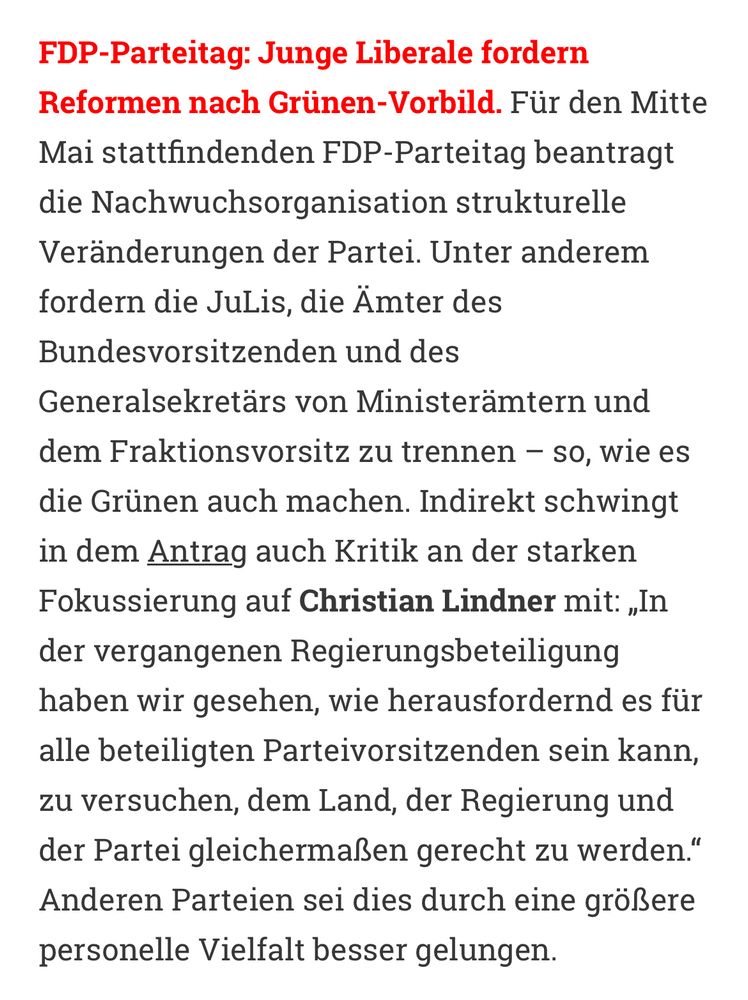 FDP-Parteitag: Junge Liberale fordern Reformen nach Grünen-Vorbild. Für den Mitte Mai stattfindenden FDP-Parteitag beantragt die Nachwuchsorganisation strukturelle Veränderungen der Partei. Unter anderem fordern die JuLis, die Ämter des Bundesvorsitzenden und des Generalsekretärs von Ministerämtern und dem Fraktionsvorsitz zu trennen – so, wie es die Grünen auch machen. Indirekt schwingt in dem Antrag auch Kritik an der starken Fokussierung auf Christian Lindner mit: „In der vergangenen Regierungsbeteiligung haben wir gesehen, wie herausfordernd es für alle beteiligten Parteivorsitzenden sein kann, zu versuchen, dem Land, der Regierung und der Partei gleichermaßen gerecht zu werden.“ Anderen Parteien sei dies durch eine größere personelle Vielfalt besser gelungen.
