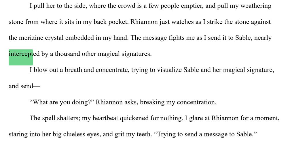 An excerpt from UNDER SHATTERED SKIES that reads: I pull her to the side, where the crowd is a few people emptier, and pull my weathering stone from where it sits in my back pocket. Rhiannon just watches as I strike the stone against the merizine crystal embedded in my hand. The message fights me as I send it to Sable, nearly intercepted by a thousand other magical signatures.
I blow out a breath and concentrate, trying to visualize Sable and her magical signature, and send—
“What are you doing?” Rhiannon asks, breaking my concentration.
The spell shatters; my heartbeat quickened for nothing. I glare at Rhiannon for a moment, staring into her big clueless eyes, and grit my teeth. “Trying to send a message to Sable.”