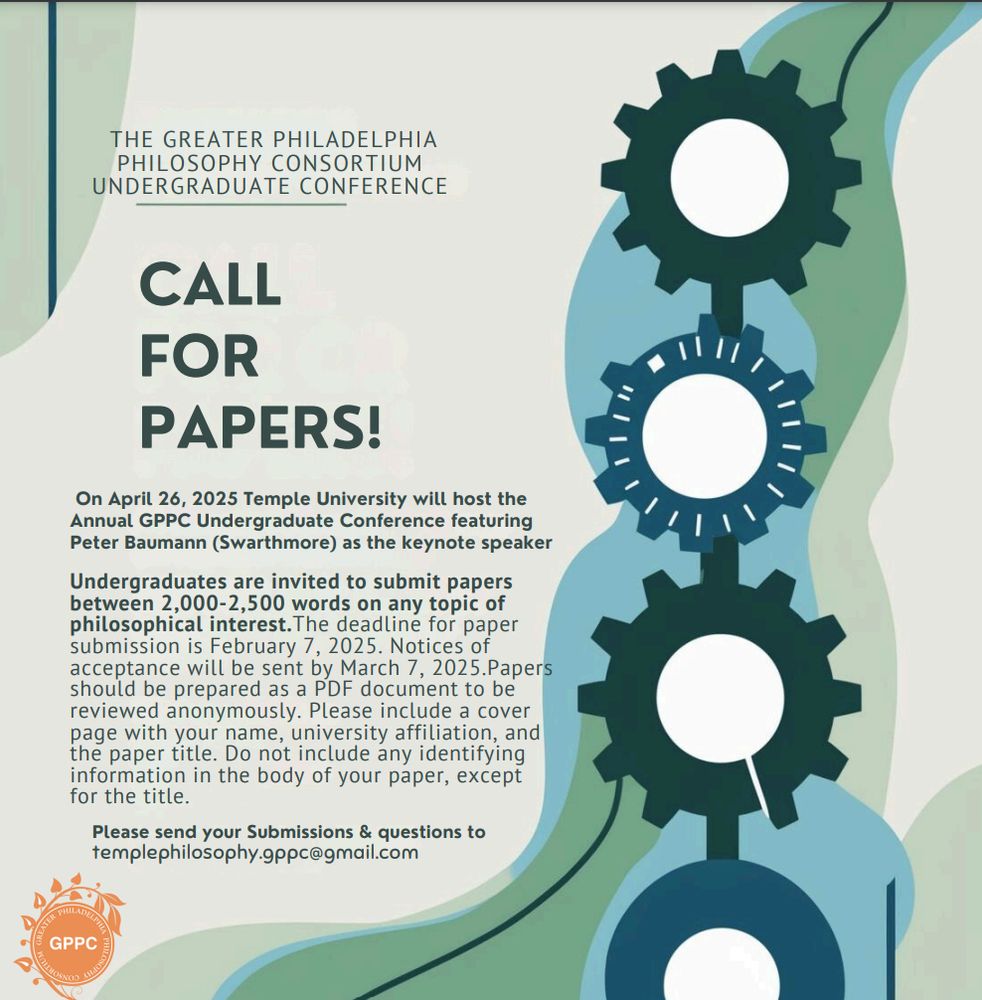 Here is the text on the attached photo of a flyer for this conference:
THE GREATER PHILADELPHIA PHILOSOPHY CONSORTIUM
UNDERGRADUATE CONFERENCE CALL FOR PAPERS!
On April 26, 2025 Temple University will host the Annual GPPC Undergraduate Conference featuring Peter Baumann (Swarthmore) as the keynote speaker. Undergraduates are invited to submit papers between 2,000-2,500 words on any topic of philosophical interest. The deadline for paper submission is February 7, 2025. Notices of acceptance will be sent by March 7, 2025. Papers should be prepared as a PDF document to be reviewed anonymously. Please include a cover page with your name, university affiliation, and the paper title. Do not include any identifying information in the body of your paper, except for the title. Please send your Submissions & questions to templephilosophy.gppc@gmail.com
