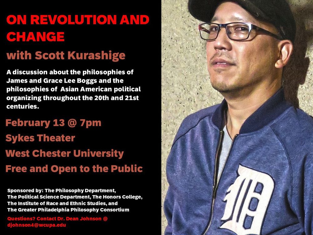 On Thursday February 13 at 7pm, West Chester University will host a discussion with interdisciplinary scholar of race and ethnic studies Scott Kurashige. Topics will include the philosophies of James and Grace Lee Boggs as well as the history and philosophies of Asian-American political organizing throughout the Twentieth and Twenty-first centuries. The colloquium will be held in Sykes Theater on the WCU campus and is free and open to the public. Sponsored by the WCU Philosophy Department, Political Science Department, Honors College, Institute of Race and Ethnic Studies, and the GPPC. Please contact Dean Johnson (DJohnson4@wcupa.edu) with questions.