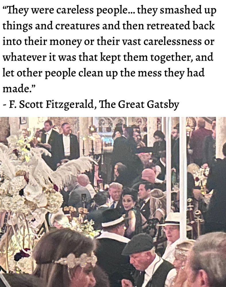 “They were careless people… they smashed up things and creatures and then retreated back into their money or their vast carelessness or whatever it was that kept them together, and let other people clean up the mess they had made.”
- F. Scott Fitzgerald, The Great Gatsby 