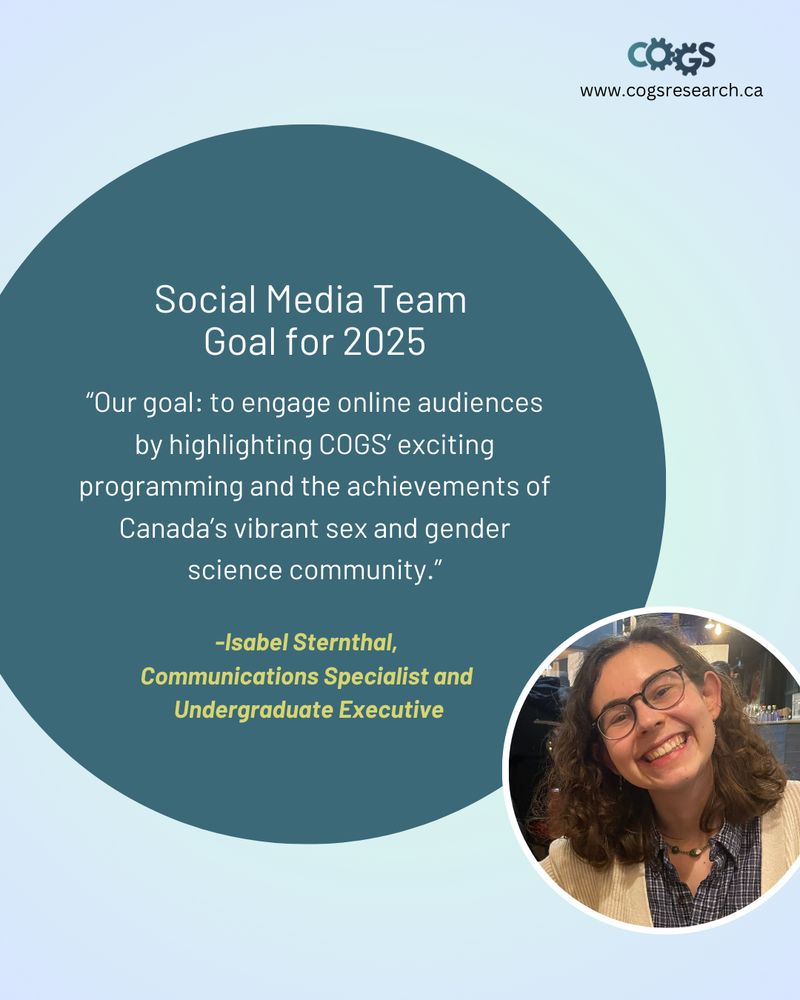 Social Media Team Goal for 2025: "Our goal: to engage online audiences by highlighting COGS' exciting programming and the achievements of Canada's vibrant sex and gender science community." - Isabel Sternthal, Communications Specialist and Undergraduate Executive (pictured right)