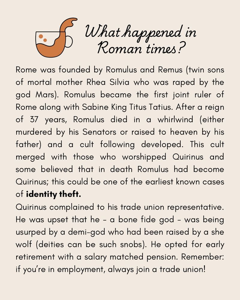 A beige slide with a title and text. The title reads: “What happened in Roman times?” And has the same cup with tea spilling over the edge.  The text beneath reads: “Rome was founded by Romulus and Remus (twin sons ot mortal mother Rhea Silvia who was raped by the god Mars). Romulus became the first joint ruler of Rome along with Sabine King Titus Tatius. Atter a reign of 37 years, Romulus died in a whirlwind (either murdered by his Senators or raised to heaven by his father) and a cult following developed. This cult merged with those who worshipped Quirinus and some believed that in death Romulus had become Quirinus; this could be one of the earliest known cases of identity theft.
Quirinus complained to his trade union representative.
He was upset that he - a bone fide god - was being usurped by a demi-god who had been raised by a she wolf (deities can be such snobs). He opted for early retirement with a salary matched pension. Remember: if you're in employment, always join a trade union!”