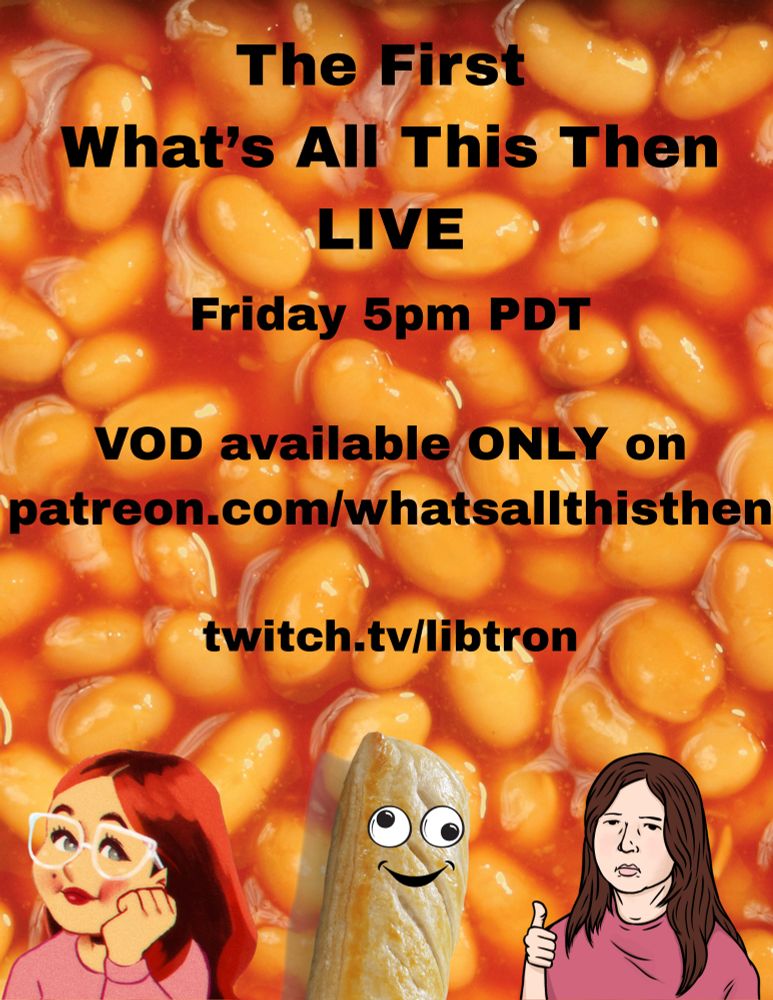 Text: The First What's All This Then LIVE, Friday 5pm PDT. VOD available ONLY on patreon.com/whatsallthisthen. twitch.tv/libtron. Images: Background image of baked beans. At the bottom a cartoon drawing of Charlotte is on the left, Libby on the right, and a sausage roll with googly eyes and a smile in the middle.