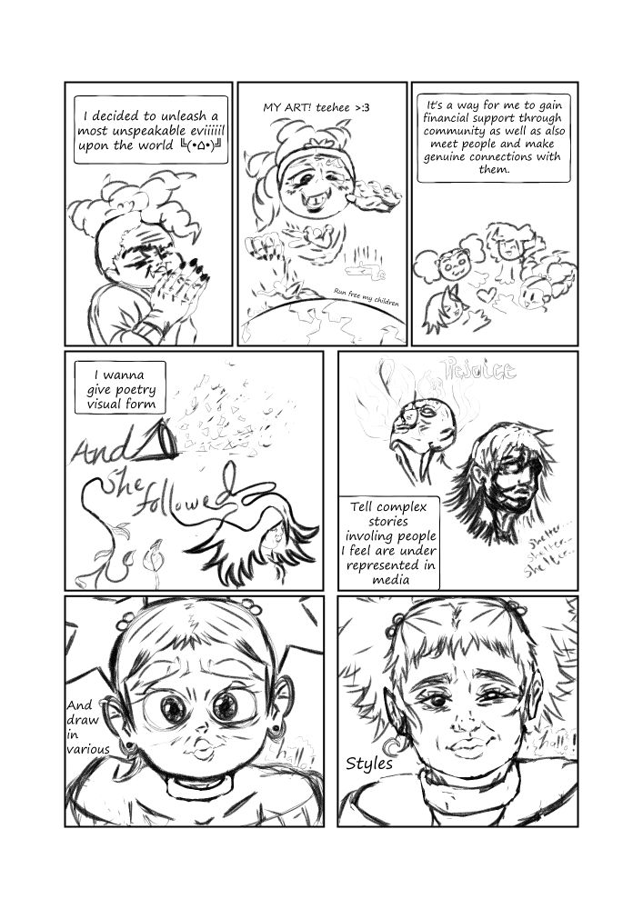 My hands are held together in an evil pose. I then proceed to drop upon the world my O.C.s , or as I also call them, my children. After, I am with 3 other girls who I share a fiery passion with and we all love and care about eachother :3. A frame then shows the words "and she followed" with some of the letters flowing into different drawings (a confetti shooter, a leaf vine and a non-binary person with large hair). The next frame shows two people having visceral emotional reactions, as they journey through their respective lives, one relentlessly repeating shelter and having a great need for it, the other having a white substance leak from their eyes, ears and mouth, as the word rejoice resounds from them. Next, a cute girl is show with big eyebrows, and she's drawn in the typical style that one might find for manga / anime fusion type art on tumblr and bsky. The girl is then drawn moreso realistically, her square jaw being lengthened, her hair being given more definition and her expression having more facial lines that add to the realism.
Dialogue: "I decided to unleash a most unspeakable eviiiiil upon the world ╚(•⌂•)╝. MY ART! teehee >:3. It's a way for me to gain financial support through community as well as also meet people and make genuine connections with them. I waqnna give poetry visual form, tell complex stories involving people I feel are underrepresented in media, and draw in various. Styles.