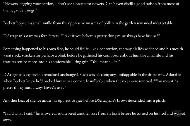 “Flowers. begging your pardon, I don’t see a reason for flowers. Can’t even distill a good poison from most of them, gaudy things.” 

Beckett hoped his small sniffle from the oppressive miasma of pollen in the garden remained indetectable. 

D’Artagnan’s stare was fern fetters. “I take it you believe a pretty thing must always have his use?”

Something happened to his own face, he could feel it, like a contortion, the way his lids widened and his mouth went slack, stricken for perhaps a blink before he gathered his composure about him like a mantle and his features settled more into his comfortable lilting grin. “You meant… its.” 

D’Artagnan’s expression remained unchanged. Such was his company, unflappable in the driest way. Adorable when Beckett knew he’d backed him into a corner. Insufferable when the roles were reversed. “You meant, ‘a pretty thing must always have its use’.” 

Another beat of silence under his oppressive gaze before D’Artagnan’s brows descended into a pinch. 

“I said what I said,” he answered, and severed another rose from its bush before he turned on his heel and walked away.
