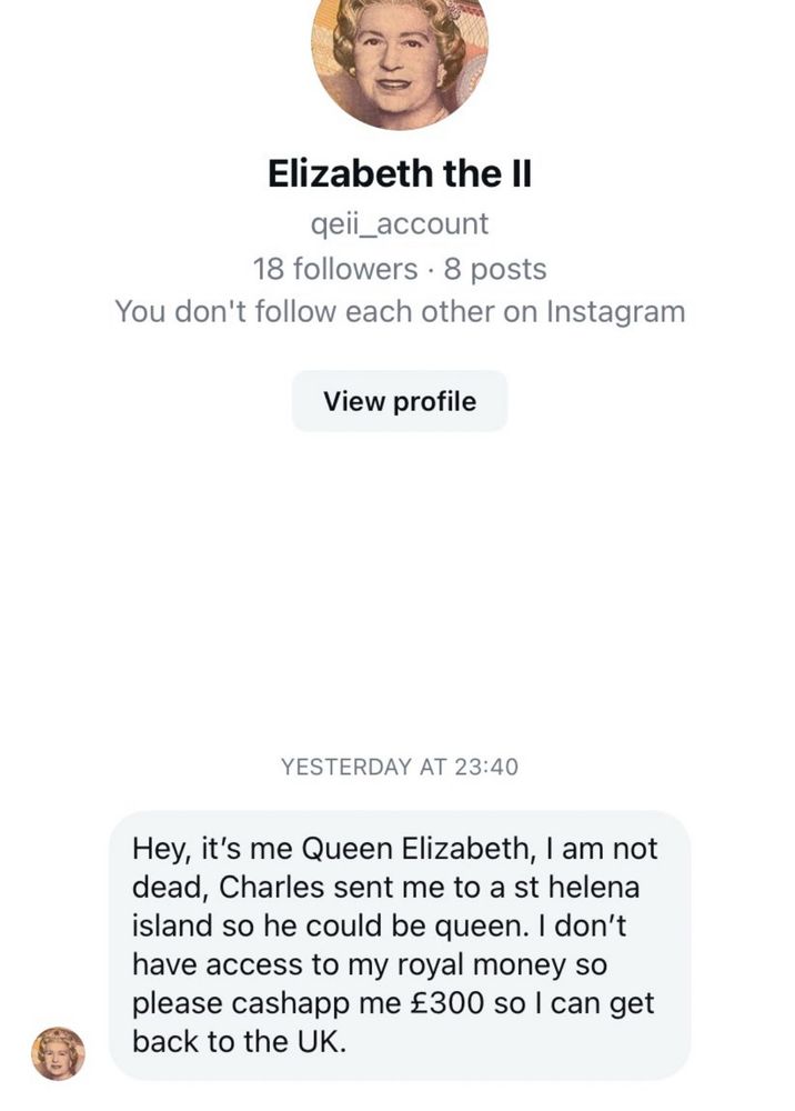 Elizabeth the lI

YESTERDAY AT 23:40
Hey, it's me Queen Elizabeth, I am not dead, Charles sent me to a st helena island so he could be queen. I don't have access to my royal money so please cashapp me £300 so I can get back to the UK.