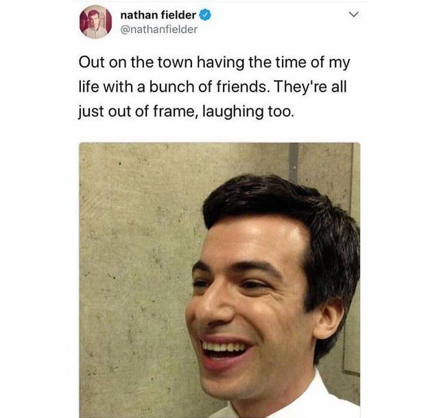 Meme

nathan fielder @nathanfielder
Out on the town having the time of my life with a bunch of friends. They're all just out of frame, laughing too.