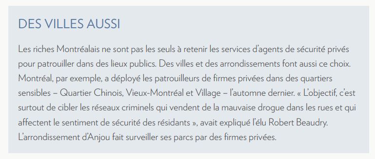 Les riches Montréalais ne sont pas les seuls à retenir les services d’agents de sécurité privés pour patrouiller dans des lieux publics. Des villes et des arrondissements font aussi ce choix. Montréal, par exemple, a déployé les patrouilleurs de firmes privées dans des quartiers sensibles – Quartier Chinois, Vieux-Montréal et Village – l’automne dernier. « L’objectif, c’est surtout de cibler les réseaux criminels qui vendent de la mauvaise drogue dans les rues et qui affectent le sentiment de sécurité des résidants », avait expliqué l’élu Robert Beaudry. L’arrondissement d’Anjou fait surveiller ses parcs par des firmes privées.