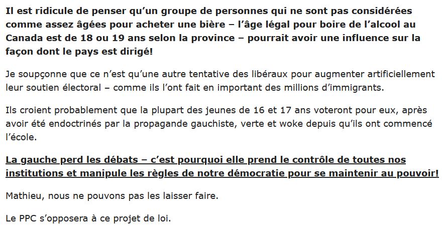 Il est ridicule de penser qu’un groupe de personnes qui ne sont pas considérées comme assez âgées pour acheter une bière – l’âge légal pour boire de l’alcool au Canada est de 18 ou 19 ans selon la province – pourrait avoir une influence sur la façon dont le pays est dirigé!

Je soupçonne que ce n’est qu’une autre tentative des libéraux pour augmenter artificiellement leur soutien électoral – comme ils l’ont fait en important des millions d’immigrants.

Ils croient probablement que la plupart des jeunes de 16 et 17 ans voteront pour eux, après avoir été endoctrinés par la propagande gauchiste, verte et woke depuis qu’ils ont commencé l’école.

La gauche perd les débats – c’est pourquoi elle prend le contrôle de toutes nos institutions et manipule les règles de notre démocratie pour se maintenir au pouvoir!

Mathieu, nous ne pouvons pas les laisser faire.

Le PPC s’opposera à ce projet de loi.