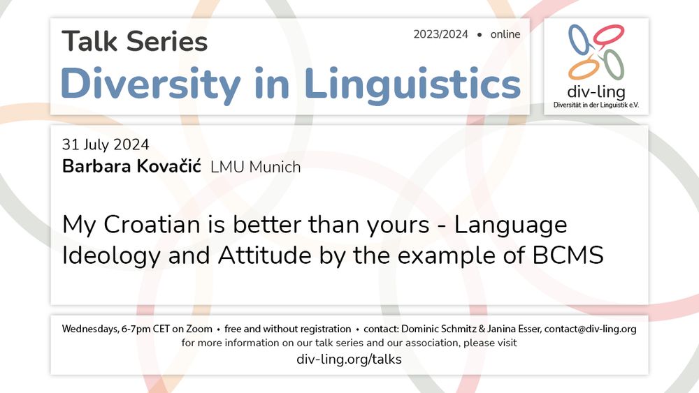 Invitation to a talk by Barbara Kovačić on 31 Jul 2024 at 6pm CET with the title "My Croatian is better than yours – Language Ideology and Attitude by the example of BCMS". 
It further states that the talks of the series take place Wednesdays, 6-7pm CET, that they are free and that not registration is required. 
Contact persons are Dominic Schmitz and Janina Esser via the email contact@div-ling.org. 
For more Information on the talk series and the association, please visit div-ling.org/talks.