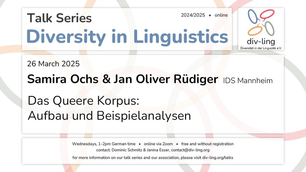 Invitation to a talk by Samira Ochs & Jan Oliver Rüdiger on 26 March 2025 at 1pm German time with the title "Das Queere Korpus: Aufbau und Beispielanalysen". 
It further states that the talks of the series take place Wednesdays, 1-2pm German time, that they are free and that registration is not required. 
Contact persons are Dominic Schmitz and Janina Esser via the email contact@div-ling.org. 
For more Information on the talk series and the association, please visit div-ling.org/talks.