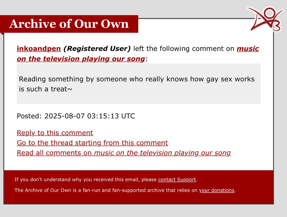 An AO3 notification email that reads:
inkoandpen (Registered User) left the following comment on music on the television playing our song:
Reading something by someone who really knows how gay sex works is such a treat~

