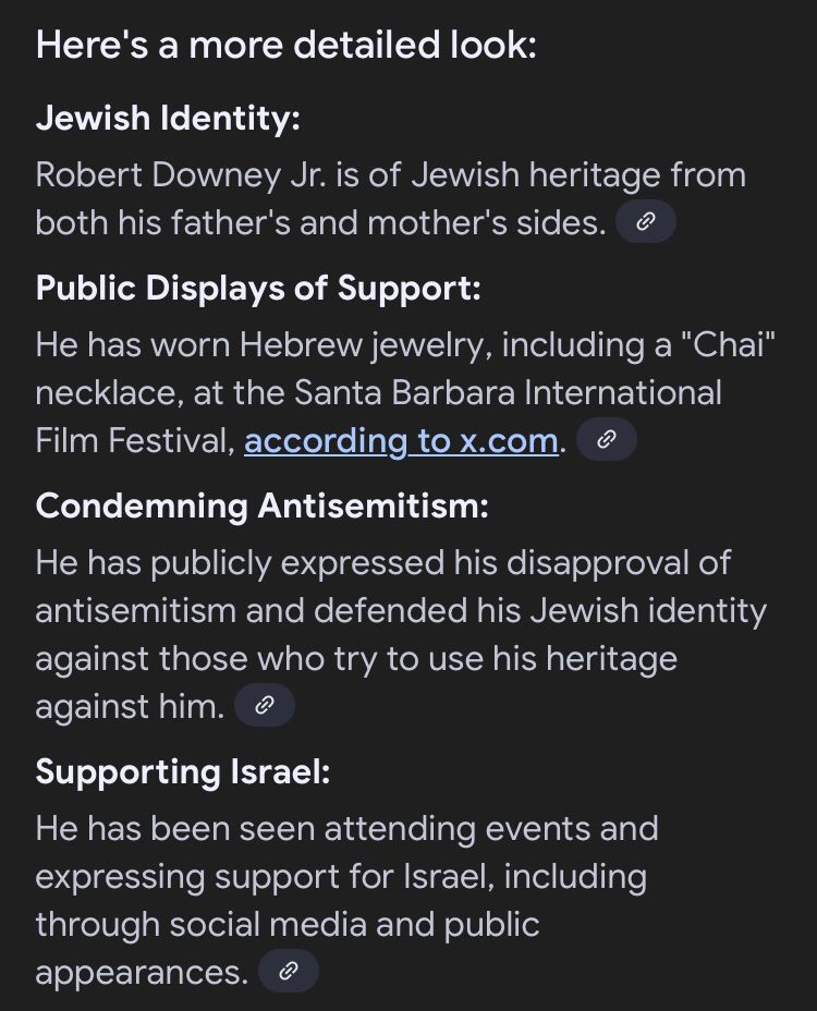 AI overview continues; “Here's a more detailed look:
Jewish Identity:
Robert Downey Jr. is of Jewish heritage from both his father's and mother's sides. 
Public Displays of Support:
He has worn Hebrew jewelry, including a "Chai" necklace, at the Santa Barbara International Film Festival, according to x.com. 
Condemning Antisemitism:
He has publicly expressed his disapproval of antisemitism and defended his Jewish identity against those who try to use his heritage against him. 
Supporting Israel:
He has been seen attending events and expressing support for Israel, including through social media and public appearances.”