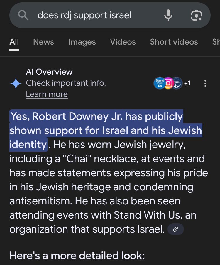 Screenshot of a google search for “Does RDJ support Israel”. The search brings back an AI overview that says “Yes, Robert Downey Jr. has publicly shown support for Israel and his Jewish identity. He has worn Jewish jewelry, including a "Chai" necklace, at events and has made statements expressing his pride in his Jewish heritage and condemning antisemitism. He has also been seen attending events with Stand With Us, an organization that supports Israel.”