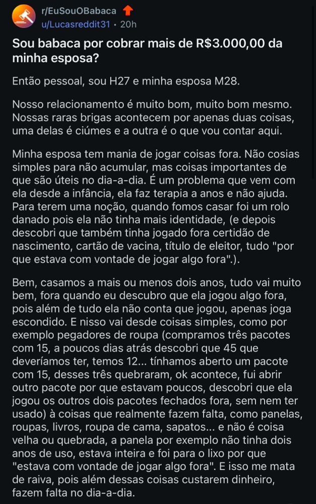 r/EuSouOBabaca
u/Lucasreddit31 • 20h
Sou babaca por cobrar mais de R$3.000,00 da minha esposa?
Então pessoal, sou H27 e minha esposa M28.
Nosso relacionamento é muito bom, muito bom mesmo.
Nossas raras brigas acontecem por apenas duas coisas, uma delas é ciúmes e a outra é o que vou contar aqui.
Minha esposa tem mania de jogar coisas fora. Não cosias simples para não acumular, mas coisas importantes de que são úteis no dia-a-dia. É um problema que vem com ela desde a infância, ela faz terapia a anos e não ajuda.
Para terem uma noção, quando fomos casar foi um rolo danado pois ela não tinha mais identidade, (e depois descobri que também tinha jogado fora certidão de nascimento, cartão de vacina, título de eleitor, tudo "por que estava com vontade de jogar algo fora".).
Bem, casamos a mais ou menos dois anos, tudo vai muito bem, fora quando eu descubro que ela jogou algo fora, pois além de tudo ela não conta que jogou, apenas joga escondido. E nisso vai desde coisas simples, como por exemplo pegadores de roupa (compramos três pacotes com 15, a poucos dias atrás descobri que 45 que deveríamos ter, temos 12... tínhamos aberto um pacote com 15, desses três quebraram, ok acontece, fui abrir outro pacote por que estavam poucos, descobri que ela jogou os outros dois pacotes fechados fora, sem nem ter usado) à coisas que realmente fazem falta, como panelas, roupas, livros, roupa de cama, sapatos... e não é coisa velha ou quebrada, a panela por exemplo não tinha dois anos de uso, estava inteira e foi para o lixo por que
"estava com vontade de jogar algo fora". E isso me mata de raiva, pois além dessas coisas custarem dinheiro, fazem falta no dia-a-dia.
