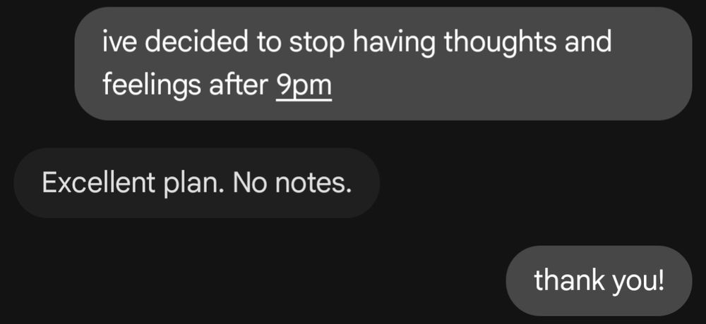 a text log between me and jes

me: ive decided to stop having thoughts and feelings after 9pm
jes: Excellent plan. No notes.
me: thank you!