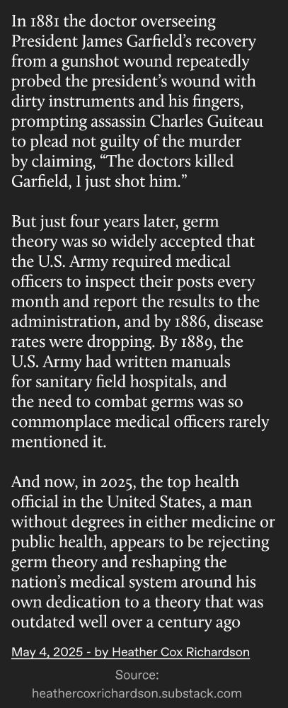 In 1881 the doctor overseeing President James Garfield's recovery from a gunshot wound repeatedly probed the president's wound with dirty instruments and his fingers, prompting assassin Charles Guiteau to plead not guilty of the murder by claiming, "The doctors killed Garfield, I just shot him."

But just four years later, germ theory was so widely accepted that the U.S. Army required medical officers to inspect their posts every month and report the results to the administration, and by 1886, disease rates were dropping. By 1889, the U.S. Army had written manuals for sanitary field hospitals, and the need to combat germs was so commonplace medical officers rarely mentioned it.

And now, in 2025, the top health official in the United States, a man without degrees in either medicine or public health, appears to be rejecting germ theory and reshaping the nation's medical system around his own dedication to a theory that was outdated well over a century ago

May 4, 2025 - by Heather Cox Richardson

Source:

heathercoxrichardson.substack.com