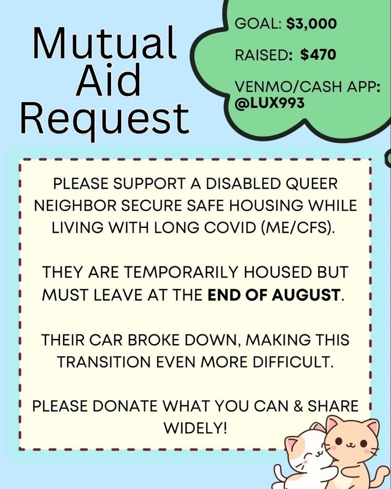 Image description: Light blue background, cream colored text box, green bubble in the corner with text. Two cartoon kittens embracing in bottom right corner

Title at top:
Mutual Aid Request

Text in green bubble: 
Goal: $3000
Raised so far $470
Venmo/CashApp: @Lux993

Main text: 
Please support a disabled queer neighbor secure safe housing while living with long covid (ME/CFS).

They are temporarily housed must leave by the end of August.

Their car broke down, making this transition even more difficult.

Please donate what you can and share widely.