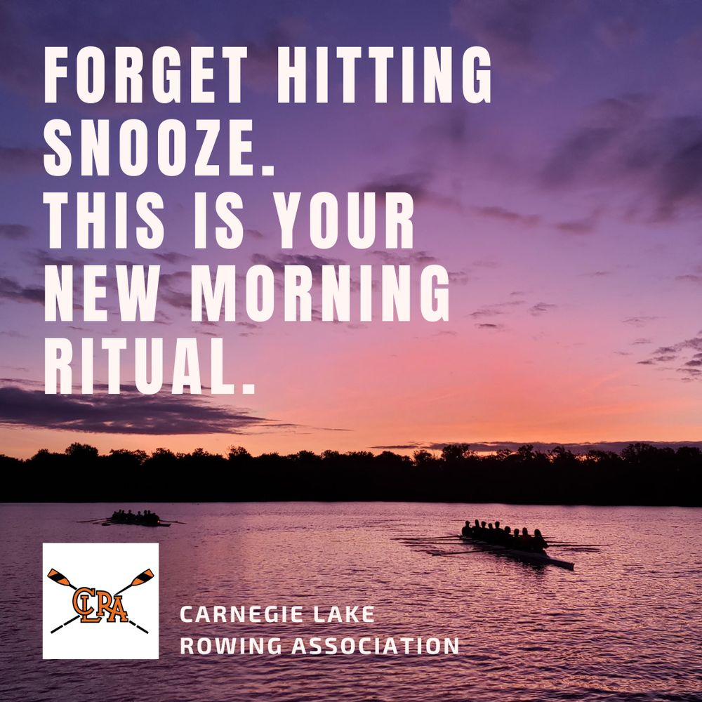 A graphic that has as its base a photo of Carnegie Lake in Princeton at dawn, with two 8-seat crew boats appearing dark against an orange and purple lake and sky. White lettering over the top of the photo reads: 

FORGET HITTING 
SNOOZE.
THIS IS YOUR 
NEW MORNING
RITUAL.

At the bottom of the image is a crossed-oars logo of the rowing association against a white background with white lettering that reads
CARNEGIE LAKE ROWING ASSOCIATION