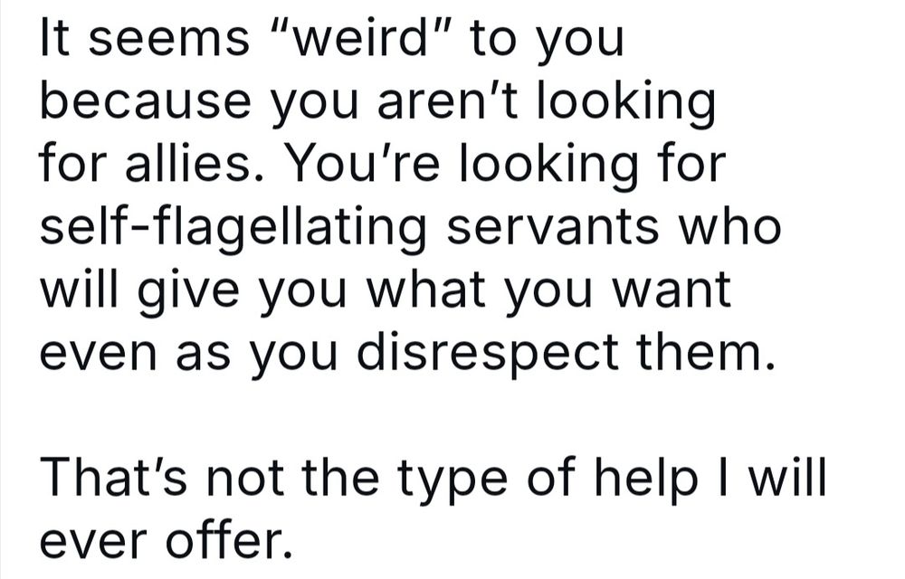 Skeet (name cropped out) reading: It seems “weird” to you because you aren’t looking for allies. You’re looking for self-flagellating servants who will give you what you want even as you disrespect them.  

That’s not the type of help I will ever offer.