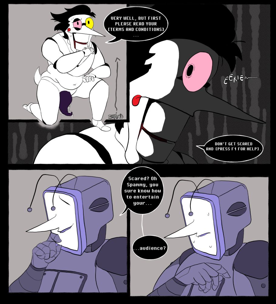 Spamton: VERY WELL, BUT FIRST PLEASE READ YOUR [TERMS AND CONDITIONS] ... DON'T GET SCARED AND [PRESS F1 FOR HELP]

Tenna: scared? Oh Spammy, you sure know how to entertain your... audience?