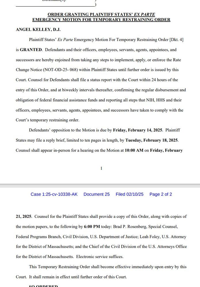 A screenshot of text that reads in part: 'ORDER GRANTING PLAINTIFF STATES’ EX PARTE EMERGENCY MOTION FOR TEMPORARY RESTRAINING ORDER ANGEL KELLEY, D.J. Plaintiff States’ Ex Parte Emergency Motion For Temporary Restraining Order [Dkt. 4] is GRANTED. Defendants and their officers, employees, servants, agents, appointees, and successors are hereby enjoined from taking any steps to implement, apply, or enforce the Rate Change Notice (NOT-OD-25- 068) within Plaintiff States until further order is issued by this Court. Counsel for Defendants shall file a status report with the Court within 24 hours of the entry of this Order, and at biweekly intervals thereafter, confirming the regular disbursement and obligation of federal financial assistance funds and reporting all steps that NIH, HHS and their officers, employees, servants, agents, appointees, and successors have taken to comply with the Court’s temporary restraining order. Defendants’ opposition to the Motion is due by Friday, February 
