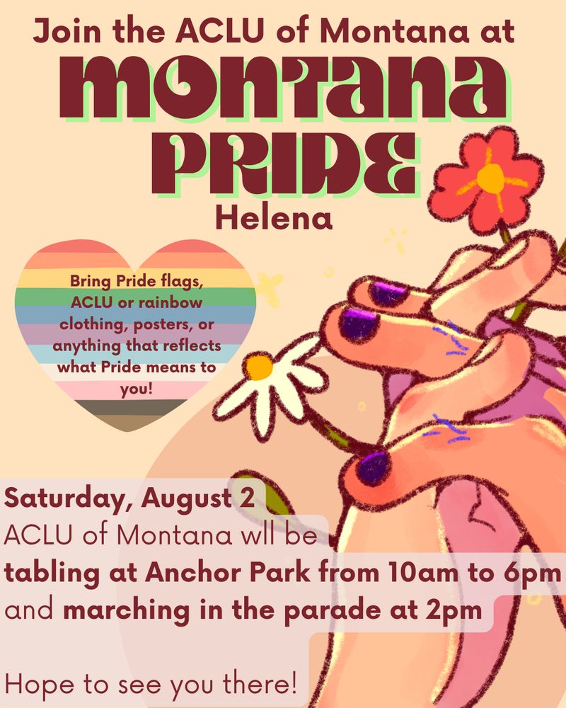 A rainbow graphic with clasping hands, reading Join the ACLU of Montana at Montana Pride Helena. Bring Pride flags, ACLU or rainbow clothing, posters, or anything that reflects what Pride means to you! Saturday, August 2
ACLU of Montana wll be
tabling at Anchor Park from 10am to 6pm
and marching in the parade at 2pm

Hope to see you there!