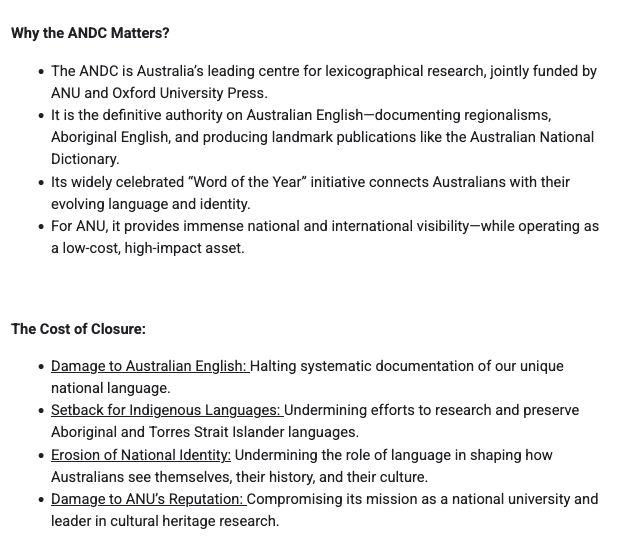 Why the ANDC Matters?

- The ANDC is Australia’s leading centre for lexicographical research, jointly funded by ANU and Oxford University Press.
- It is the definitive authority on Australian English—documenting regionalisms, Aboriginal English, and producing landmark publications like the Australian National Dictionary.
- Its widely celebrated “Word of the Year” initiative connects Australians with their evolving language and identity.
- For ANU, it provides immense national and international visibility—while operating as a low-cost, high-impact asset.

The Cost of Closure:
- Damage to Australian English: Halting systematic documentation of our unique national language.
- Setback for Indigenous Languages: Undermining efforts to research and preserve Aboriginal and Torres Strait Islander languages.
- Erosion of National Identity: Undermining the role of language in shaping how Australians see themselves, their history, and their culture.
- Damage to ANU’s Reputation: Compromising its mission as a national university and leader in cultural heritage research.