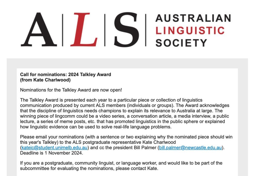 Australian Linguistic Society Logo

Call for nominations: 2024 Talkley Award

The Talkley Award is presented each year to a particular piece or collection of linguistics communication produced by current ALS members (individuals or groups). The Award acknowledges that the discipline of linguistics needs champions to explain its relevance to Australia at large. The winning piece of lingcomm could be a video series, a conversation article, a media interview, a public lecture, a series of meme posts, etc. that has promoted linguistics in the public sphere or explained how linguistic evidence can be used to solve real-life language problems.

Please email your nominations (with a sentence or two explaining why the nominated piece should win this year's Talkley) to the ALS postgraduate representative Kate Charlwood
(katejc@student.unimelb.edu.au) and cc the president Bill Palmer (bill.palmer@newcastle.edu.au). Deadline is 1 November 2024.