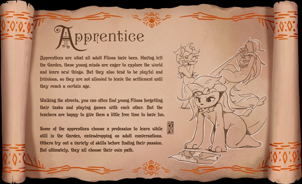Apprentices are what all adult Flions have been. Having left the Garden, these young minds are eager to explore the world and learn new things. But they also tend to be playful and frivolous, so they are not allowed to leave the settlement until they reach a certain age. 
Walking the streets, you can often find young Flions forgetting their tasks and playing games with each other. But the teachers are happy to give them a little free time to have fun. 
Some of the apprentices choose a profession to learn while still in the Garden, eavesdropping on adult conversations. Others try out a variety of skills before finding their passion. But ultimately, they all choose their own path. 
