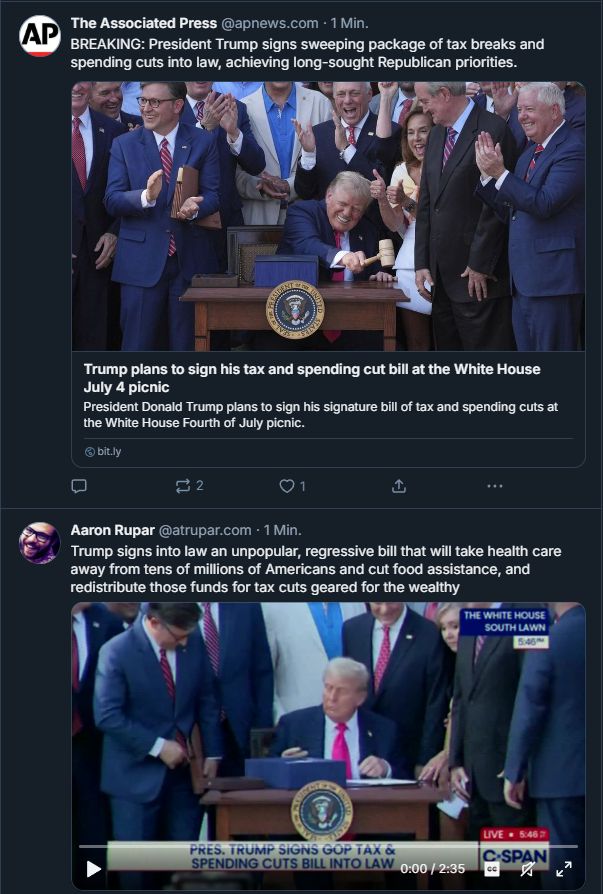 Screenshot of two posts. First is article via "ap" :
BREAKING: Trump signs sweeping package of tax breaks and spending cuts into achieving long-sought Republican priorities.
Second, sameish picture: Trump signs into law an unpopular, regressive bill that will take health care away from tens of millions of Americans and cut food assistance, and redistribute those funds for tax cuts geared for the wealthy.