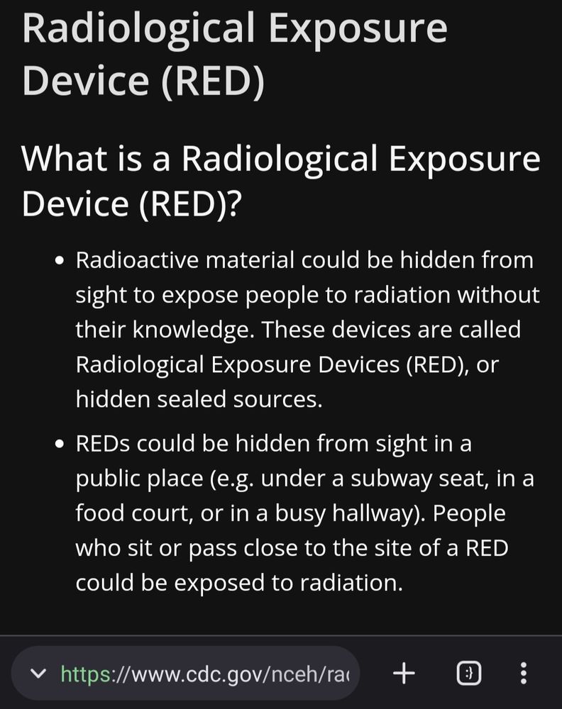 cdc.gov: Radiological Exposure Device (RED)
What is a Radiological Exposure Device (RED)?
Radioactive material could be hidden from sight to expose people to radiation without their knowledge. These devices are called Radiological Exposure Devices (RED), or hidden sealed sources.
REDs could be hidden from sight in a public place (e.g. under a subway seat, in a food court, or in a busy hallway). People who sit or pass close to the site of a RED could be exposed to radiation.