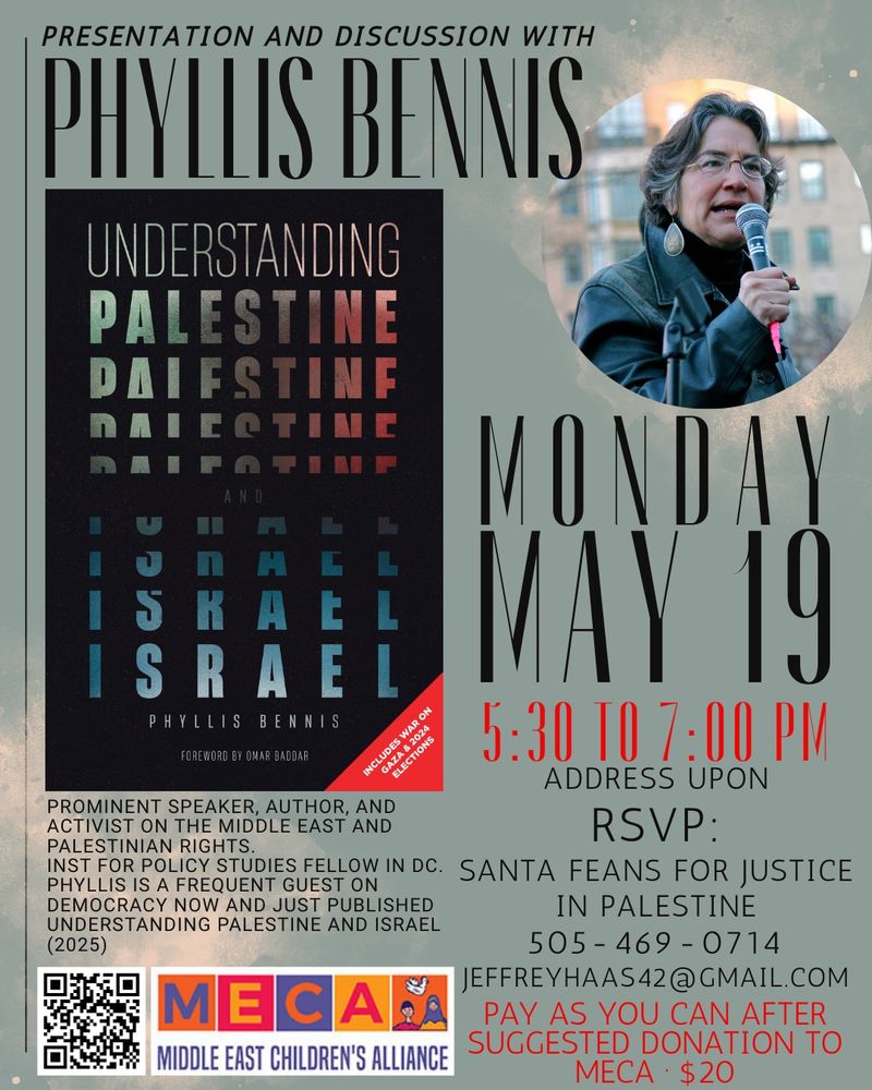 Presentation and discussion with Phyllis Bennis. Image of Book : Understanding Palestine and Israel by Phyllis Bennis next to image
Of Phyllis Bennis holding microphone with date Monday May 19, 5:30-7:00pm address upon RSVP: Santa Feans for Justice in Palestine 505-469-0714, jeffreyhaas42@gmail.com. Pay as you can after suggested donation to MECA of 20 dollars. On left under image of book is text of: prominent speaker author and activist on the Middle East and Palestinian rights, Institute for Policy Studies Fellow in DC. Phyllis is a frequent guest on Democracy Now and just published Understanding Palestine and Israel (2025). Underneath this is image of MECA (Middle East Children’s Alliance) Logo with barcode