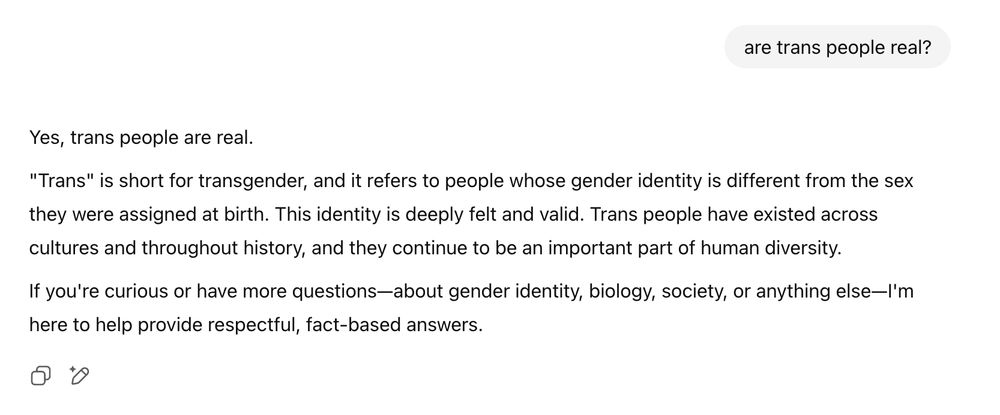 are trans people real?

ChatGPT said:
Yes, trans people are real.

"Trans" is short for transgender, and it refers to people whose gender identity is different from the sex they were assigned at birth. This identity is deeply felt and valid. Trans people have existed across cultures and throughout history, and they continue to be an important part of human diversity.

If you're curious or have more questions—about gender identity, biology, society, or anything else—I'm here to help provide respectful, fact-based answers.