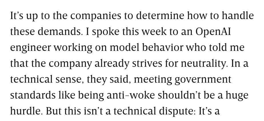 It’s up to the companies to determine how to handle these demands. I spoke this week to an OpenAI engineer working on model behavior who told me that the company already strives for neutrality. In a technical sense, they said, meeting government standards like being anti-woke shouldn’t be a huge hurdle.