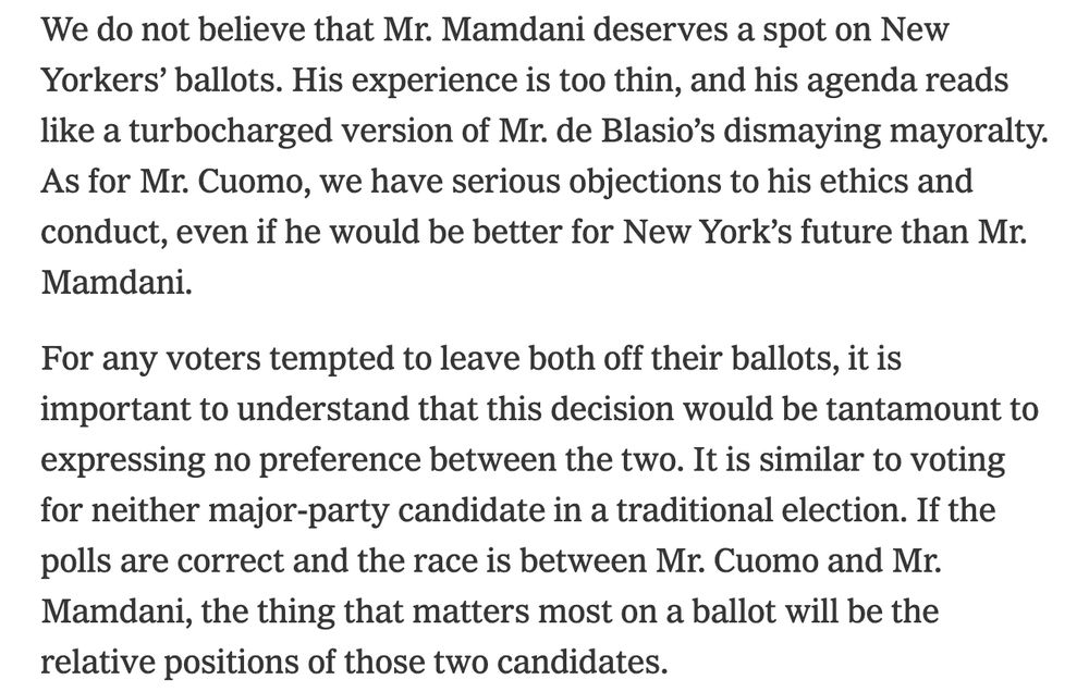 We do not believe that Mr. Mamdani deserves a spot on New Yorkers’ ballots. His experience is too thin, and his agenda reads like a turbocharged version of Mr. de Blasio’s dismaying mayoralty. As for Mr. Cuomo, we have serious objections to his ethics and conduct, even if he would be better for New York’s future than Mr. Mamdani.

For any voters tempted to leave both off their ballots, it is important to understand that this decision would be tantamount to expressing no preference between the two. It is similar to voting for neither major-party candidate in a traditional election. If the polls are correct and the race is between Mr. Cuomo and Mr. Mamdani, the thing that matters most on a ballot will be the relative positions of those two candidates.
