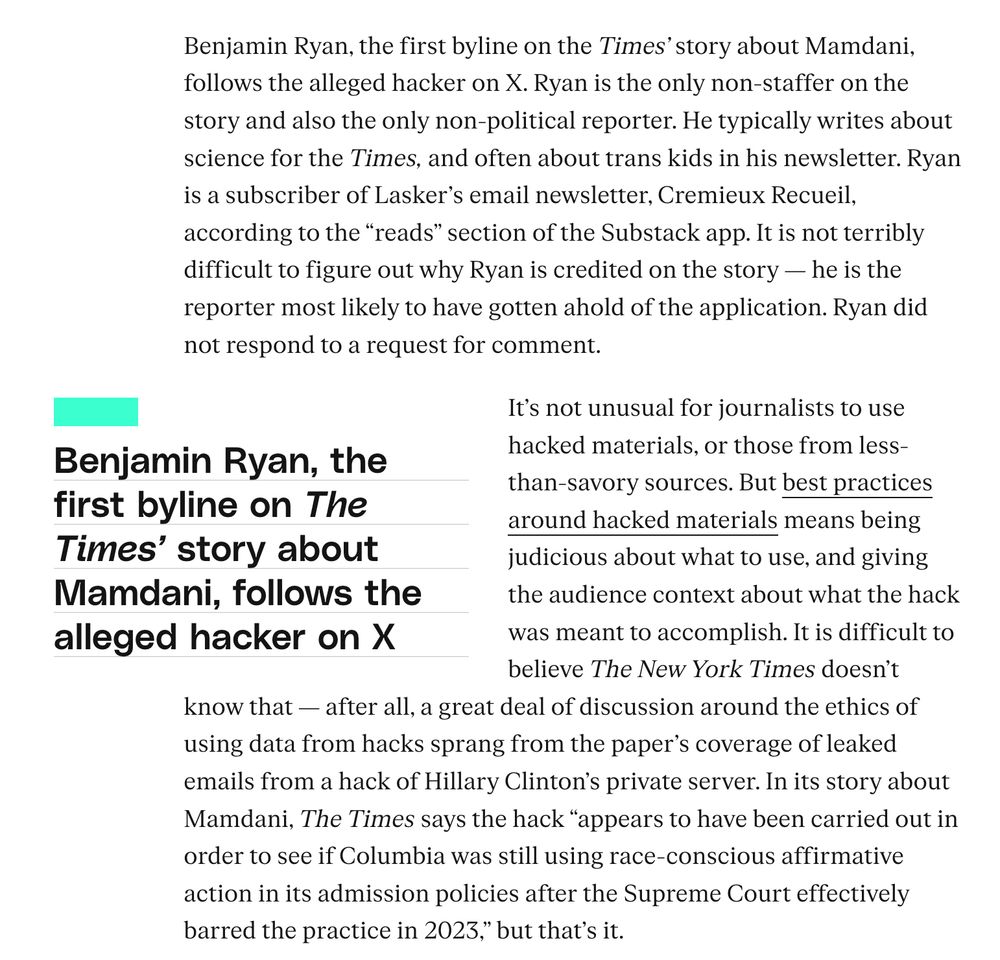Benjamin Ryan, the first byline on the Times’ story about Mamdani, follows the alleged hacker on X. Ryan is the only non-staffer on the story and also the only non-political reporter. He typically writes about science for the Times, and often about trans kids in his newsletter. Ryan is a subscriber of Lasker’s email newsletter, Cremieux Recueil, according to the “reads” section of the Substack app. It is not terribly difficult to figure out why Ryan is credited on the story — he is the reporter most likely to have gotten ahold of the application. Ryan did not respond to a request for comment.

It’s not unusual for journalists to use hacked materials, or those from less-than-savory sources. But best practices around hacked materials means being judicious about what to use, and giving the audience context about what the hack was meant to accomplish. It is difficult to believe The New York Times doesn’t know that — after all, a great deal of discussion around the ethics of using data from hacks sprang from the paper’s coverage of leaked emails from a hack of Hillary Clinton’s private server. In its story about Mamdani, The Times says the hack “appears to have been carried out in order to see if Columbia was still using race-conscious affirmative action in its admission policies after the Supreme Court effectively barred the practice in 2023,” but that’s it.