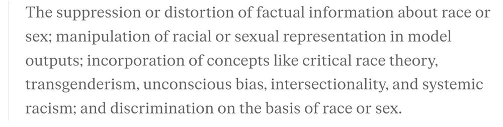 The suppression or distortion of factual information about race or sex; manipulation of racial or sexual representation in model outputs; incorporation of concepts like critical race theory, transgenderism, unconscious bias, intersectionality, and systemic racism; and discrimination on the basis of race or sex.