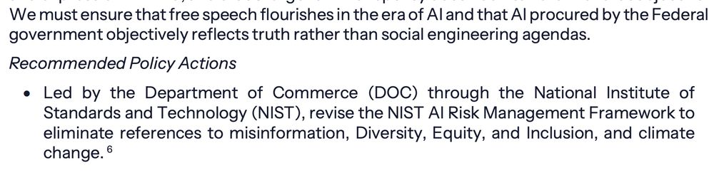 We must ensure that free speech flourishes in the era of AI and that AI procured by the Federal
government objectively reflects truth rather than social engineering agendas.
Recommended Policy Actions
• Led by the Department of Commerce (DOC) through the National Institute of
Standards and Technology (NIST), revise the NIST AI Risk Management Framework to
eliminate references to misinformation, Diversity, Equity, and Inclusion, and climate
change.