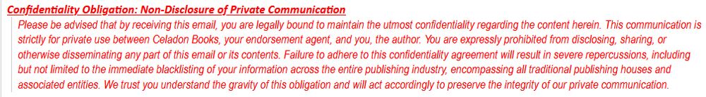 Confidentiality Obligation: Non-Disclosure of Private Communication Please be advised that by receiving this email, you are legally bound to maintain the utmost confidentiality regarding the content herein. This communication is strictly for private use between Celadon Books, your endorsement agent, and you, the author. You are expressly prohibited from disclosing, sharing, or otherwise disseminating any part of this email or its contents. Failure to adhere to this confidentiality agreement will result in severe repercussions, including but not limited to the immediate blacklisting of your information across the entire publishing industry, encompassing all traditional publishing houses and associated entities. We trust you understand the gravity of this obligation and will act accordingly to preserve the integrity of our private communication.