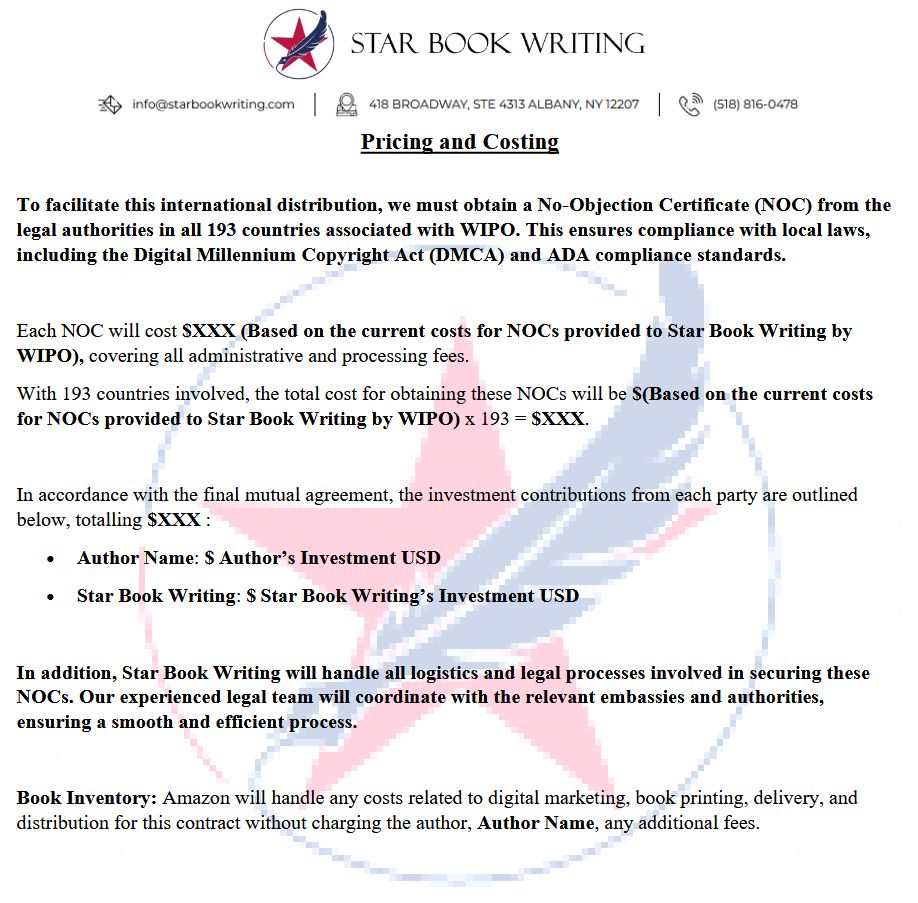 STAR BOOK WRITING.

Pricing and Costing

To facilitate this international distribution, we must obtain a No-Objection Certificate (NOC) from the legal authorities in all 193 countries associated with WIPO. This ensures compliance with local laws, including the Digital Millennium Copyright Act (DMCA) and ADA compliance standards.

Each NOC will cost $XXX (Based on the current costs for NOCs provided to Star Book Writing by WIPO), covering all administrative and processing fees.

With 193 countries involved, the total cost for obtaining these NOCs will be $(Based on the current costs for NOCs provided to Star Book Writing by WIPO) x 193 = $XXX.

In accordance with the final mutual agreement, the investment contributions from each party are outlined below, totalling $XXX :

• Author Name: $ Author’s Investment USD
• Star Book Writing: $ Star Book Writing’s Investment USD

In addition, Star Book Writing will handle all logistics and legal processes involved in securing these NOCs. Our experienced legal team will coordinate with the relevant embassies and authorities,
ensuring a smooth and efficient process.

Book Inventory: Amazon will handle any costs related to digital marketing, book printing, delivery, and distribution for this contract without charging the author any additional fees