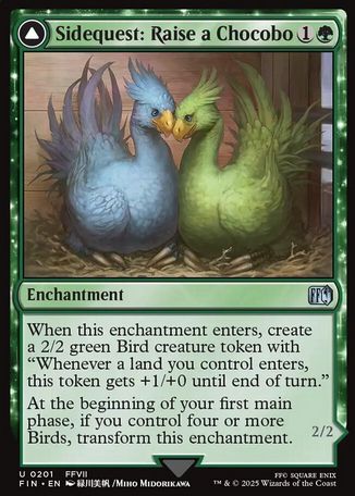 the magic the gathering card Sidequest: Raise a chocobo, it costs 1 and a green mana. The art features a blue chocobo nesting with a yellow chocobo with a stable behind them. It is an Enchantment with the following effect: 

When this enchantment enters, create a 2/2 green Bird creature token with “Whenever a land you control enters, this token gets +1/+0 until end of turn.”

At the beginning of your first main phase, if you control four or more Birds, transform this enchantment.