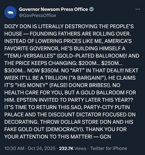 Governor Newsom Press Office 

 DOZY DON IS LITERALLY DESTROYING THE PEOPLE’S HOUSE — FOUNDING FATHERS ARE ROLLING OVER. INSTEAD OF LOWERING PRICES LIKE ME, AMERICA'S FAVORITE GOVERNOR, HE’S BUILDING HIMSELF A “TEMU-VERSAILLES” (GOLD-PLATED BALLROOM)! AND THE PRICE KEEPS CHANGING: $200M... $250M... $300M... NOW $350M. NO “ART” IN THAT DEAL!!! NEXT WEEK IT’LL BE A TRILLION (“A BARGAIN!”). HE CLAIMS IT’S “HIS MONEY” (FALSE! DONOR BRIBES!). NO HEALTH CARE FOR YOU, BUT A GOLD BALLROOM FOR HIM. EPSTEIN INVITED TO PARTY LATER THIS YEAR?? IT’S TIME TO RETURN THIS SAD, PARTY-CITY PUTIN PALACE AND THE DISCOUNT DICTATOR FOCUSED ON DECORATING. THROW DOLLAR STORE DON AND HIS FAKE GOLD OUT (DEMOCRACY!). THANK YOU FOR 'YOUR ATTENTION TO THIS MATTER! — GCN 10:30 AM - Oct 24, 2025